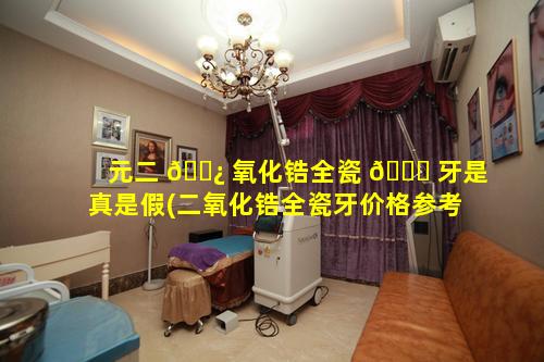 元二 🌿 氧化锆全瓷 🐅 牙是真是假(二氧化锆全瓷牙价格参考全瓷牙价格表)